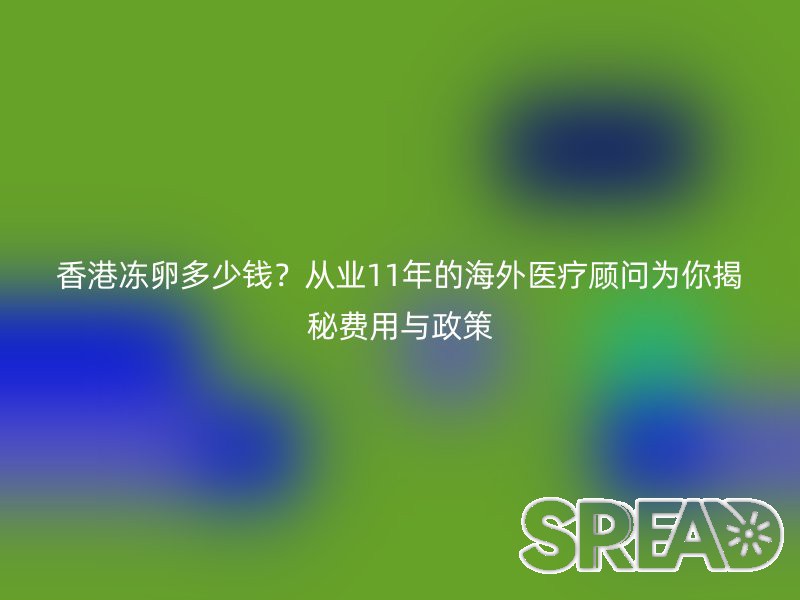 香港冻卵多少钱？从业11年的海外医疗顾问为你揭秘费用与政策