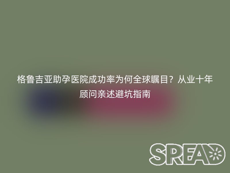 格鲁吉亚助孕医院成功率为何全球瞩目？从业十年顾问亲述避坑指南