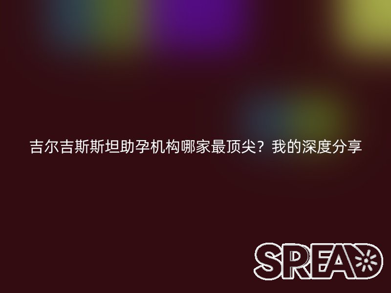 吉尔吉斯斯坦助孕机构哪家最顶尖？我的深度分享
