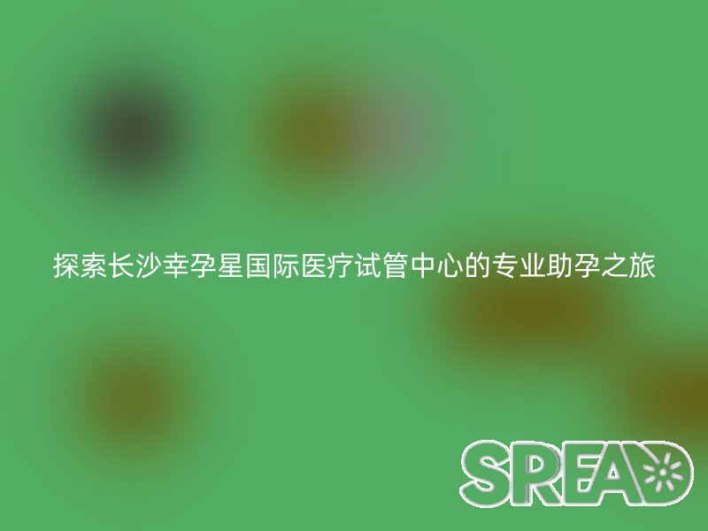 探索长沙幸孕星国际医疗试管中心的专业助孕之旅