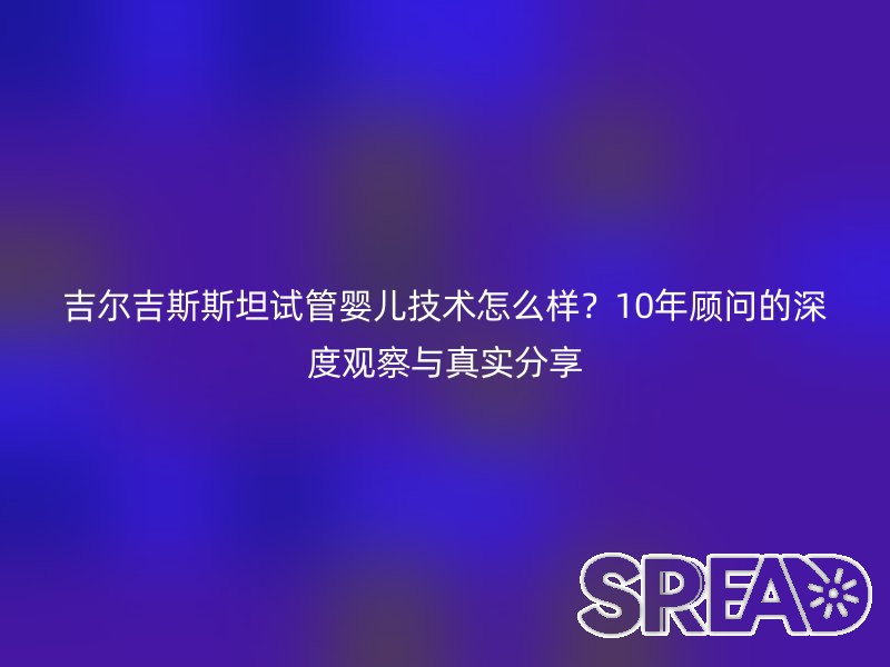 吉尔吉斯斯坦试管婴儿技术怎么样？10年顾问的深度观察与真实分享