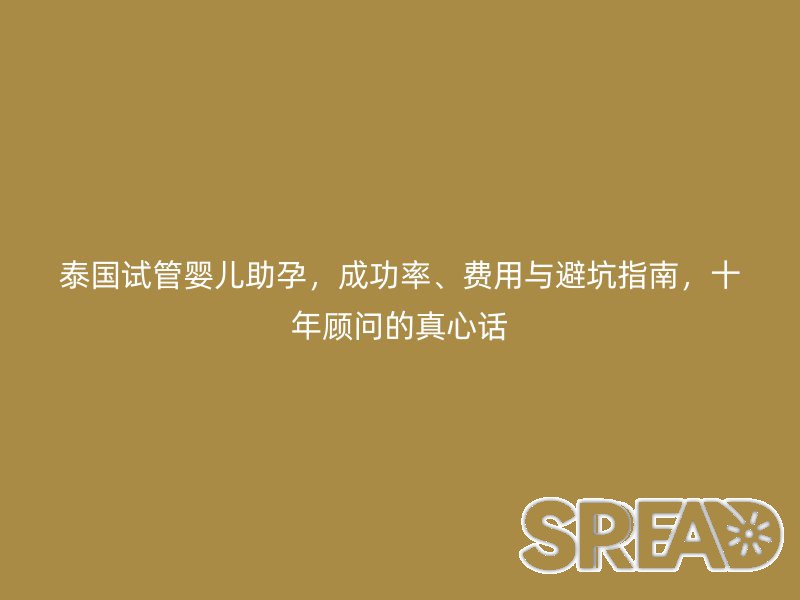 泰国试管婴儿助孕，成功率、费用与避坑指南，十年顾问的真心话