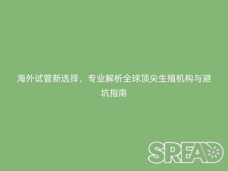 海外试管新选择，专业解析全球顶尖生殖机构与避坑指南