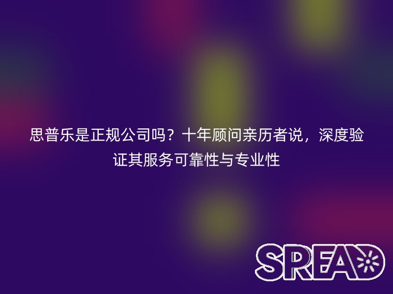 思普乐是正规公司吗？十年顾问亲历者说，深度验证其服务可靠性与专业性