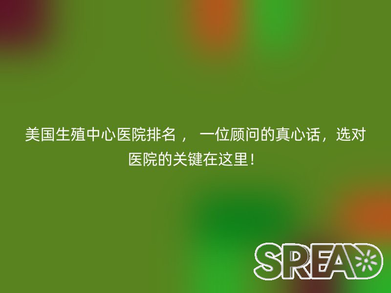 美国生殖中心医院排名 ， 一位顾问的真心话，选对医院的关键在这里！