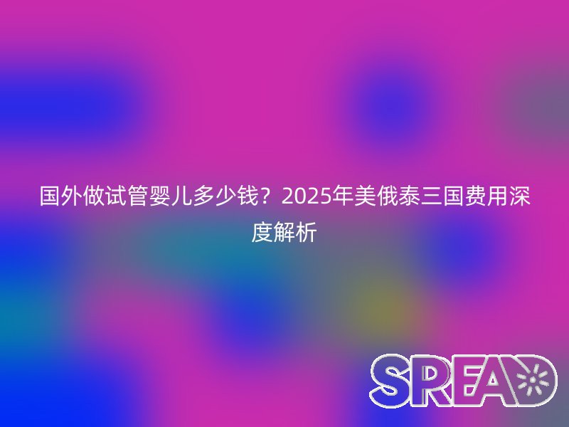 国外做试管婴儿多少钱？2025年美俄泰三国费用深度解析