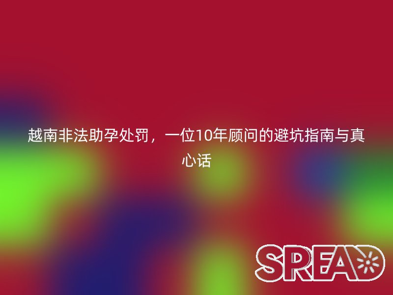 越南非法助孕处罚，一位10年顾问的避坑指南与真心话