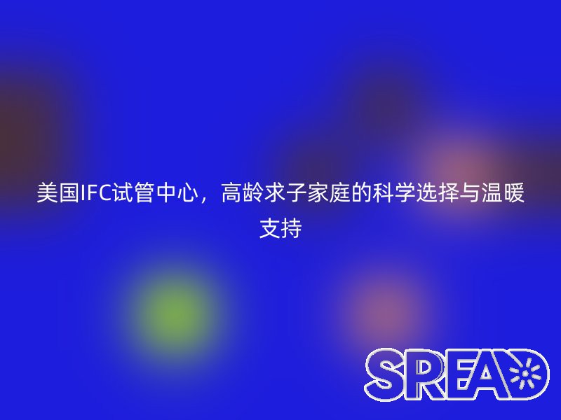 美国IFC试管中心，高龄求子家庭的科学选择与温暖支持