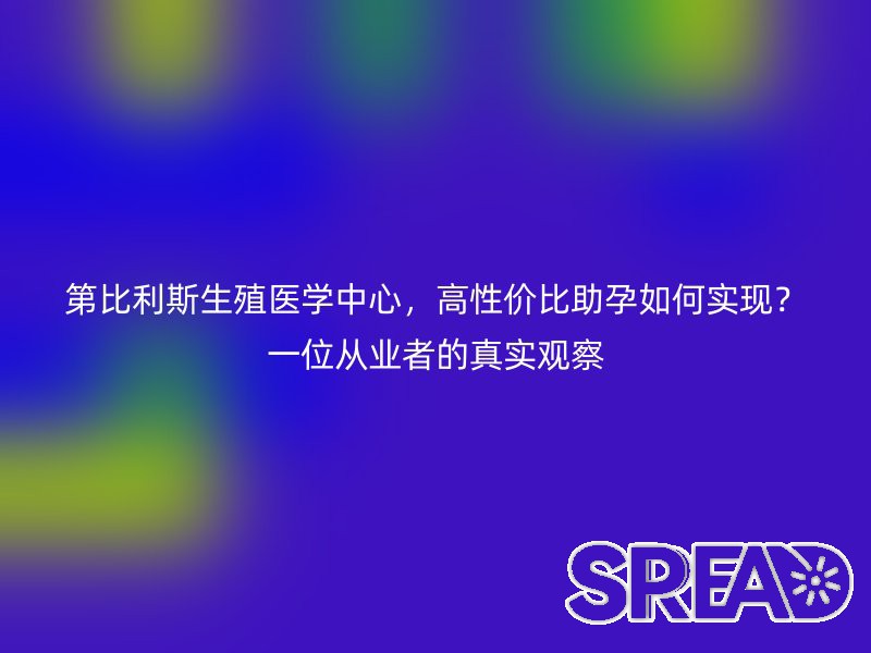 第比利斯生殖医学中心，高性价比助孕如何实现？一位从业者的真实观察