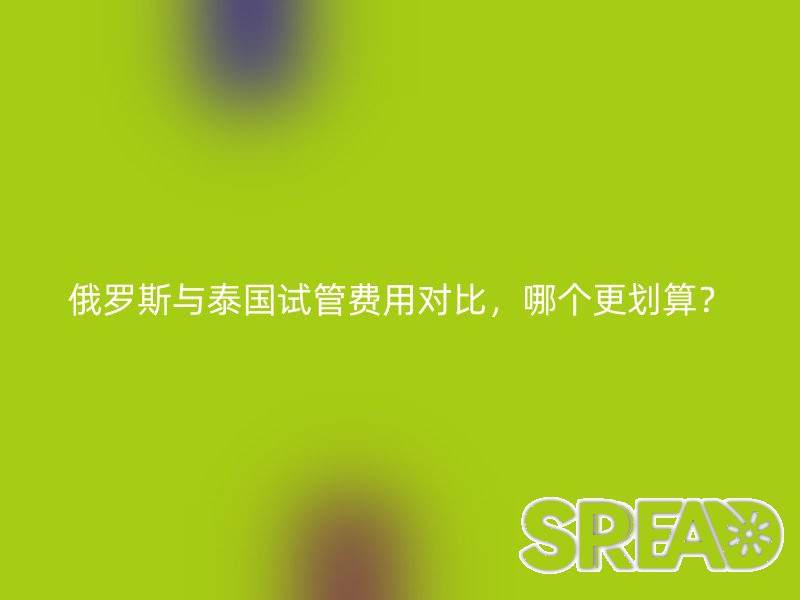 俄罗斯与泰国试管费用对比，哪个更划算？