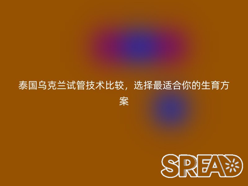 泰国乌克兰试管技术比较，选择最适合你的生育方案