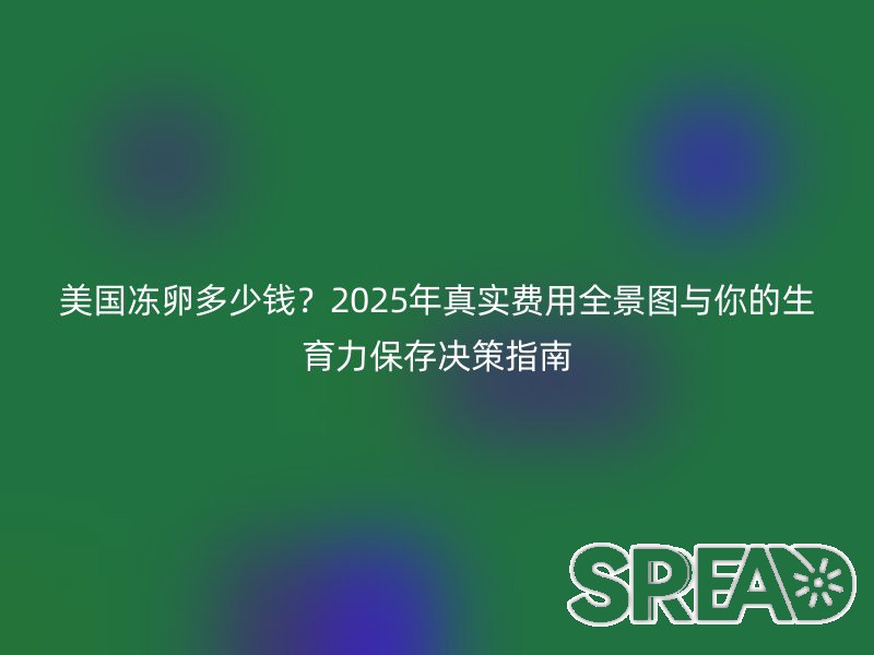 美国冻卵多少钱？2025年真实费用全景图与你的生育力保存决策指南