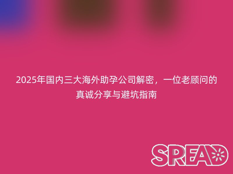 2025年国内三大海外助孕公司解密，一位老顾问的真诚分享与避坑指南