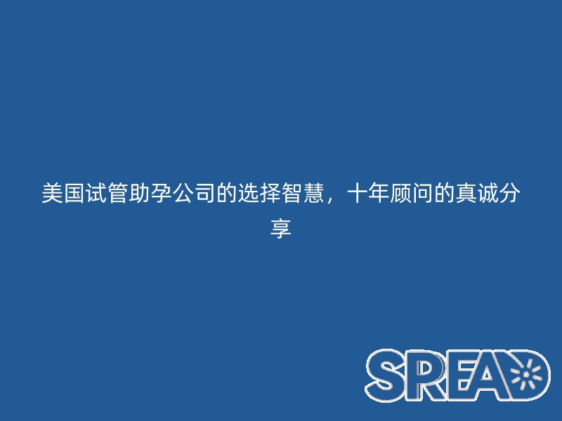 美国试管助孕公司的选择智慧，十年顾问的真诚分享