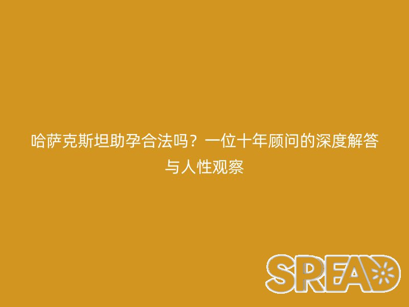 哈萨克斯坦助孕合法吗？一位十年顾问的深度解答与人性观察