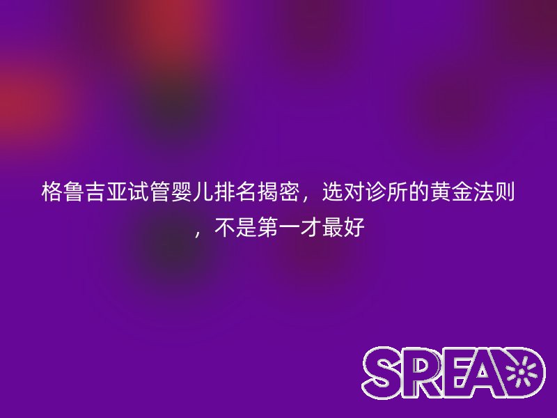 格鲁吉亚试管婴儿排名揭密，选对诊所的黄金法则，不是第一才最好
