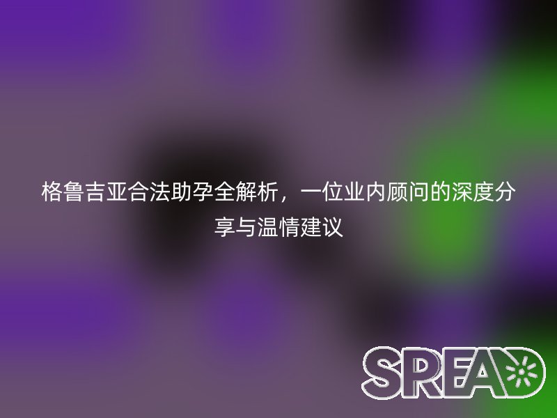 格鲁吉亚合法助孕全解析，一位业内顾问的深度分享与温情建议