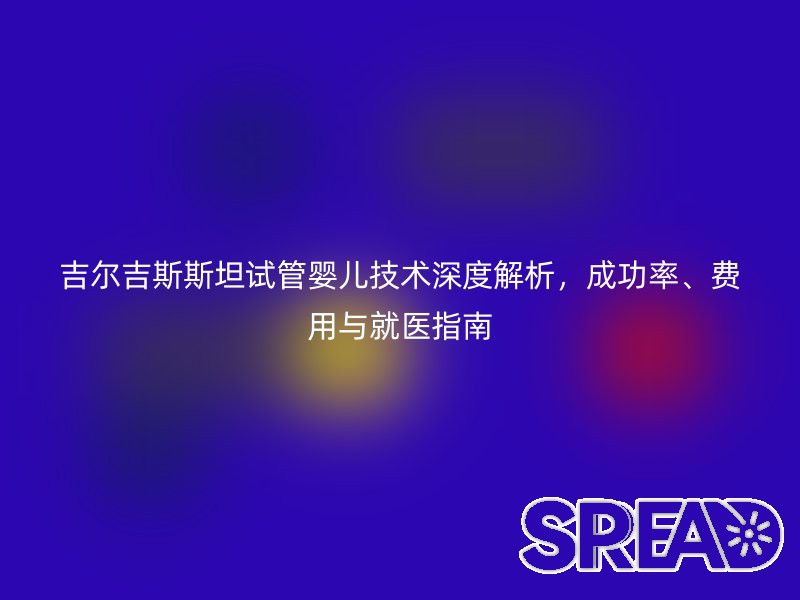 吉尔吉斯斯坦试管婴儿技术深度解析，成功率、费用与就医指南
