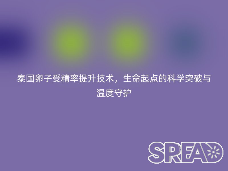 泰国卵子受精率提升技术，生命起点的科学突破与温度守护