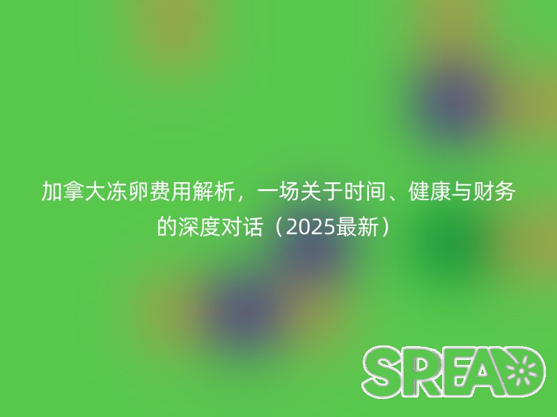 加拿大冻卵费用解析，一场关于时间、健康与财务的深度对话（2025最新）