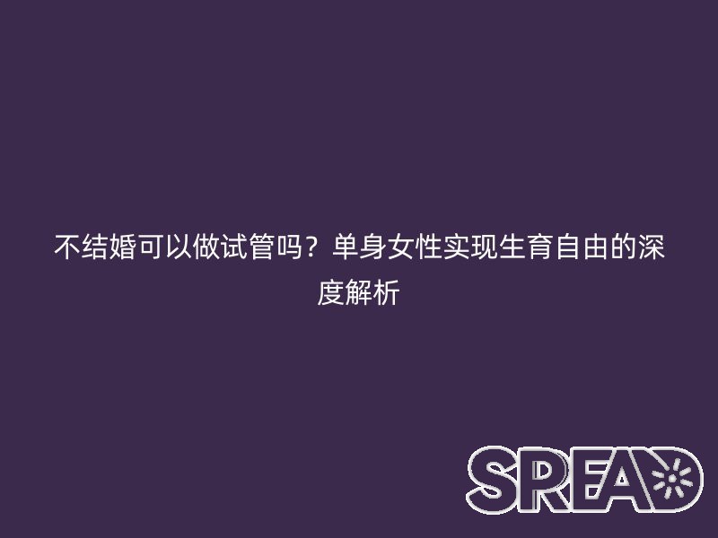 不结婚可以做试管吗？单身女性实现生育自由的深度解析