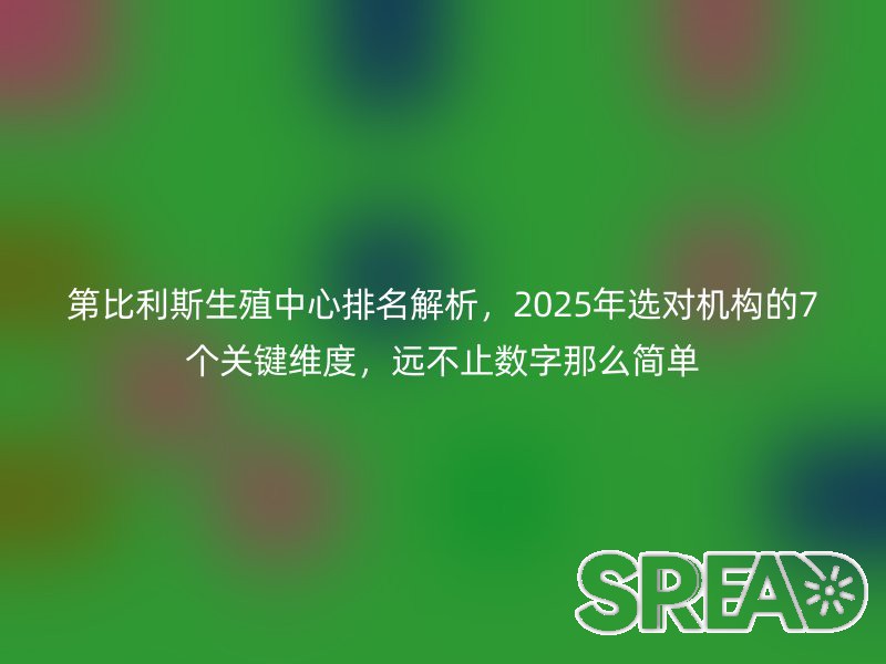第比利斯生殖中心排名解析，2025年选对机构的7个关键维度，远不止数字那么简单