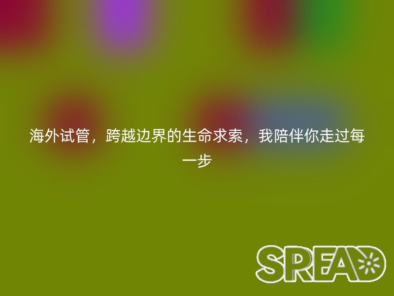 海外试管，跨越边界的生命求索，我陪伴你走过每一步