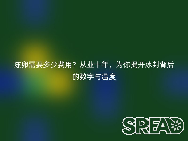 冻卵需要多少费用？从业十年，为你揭开冰封背后的数字与温度