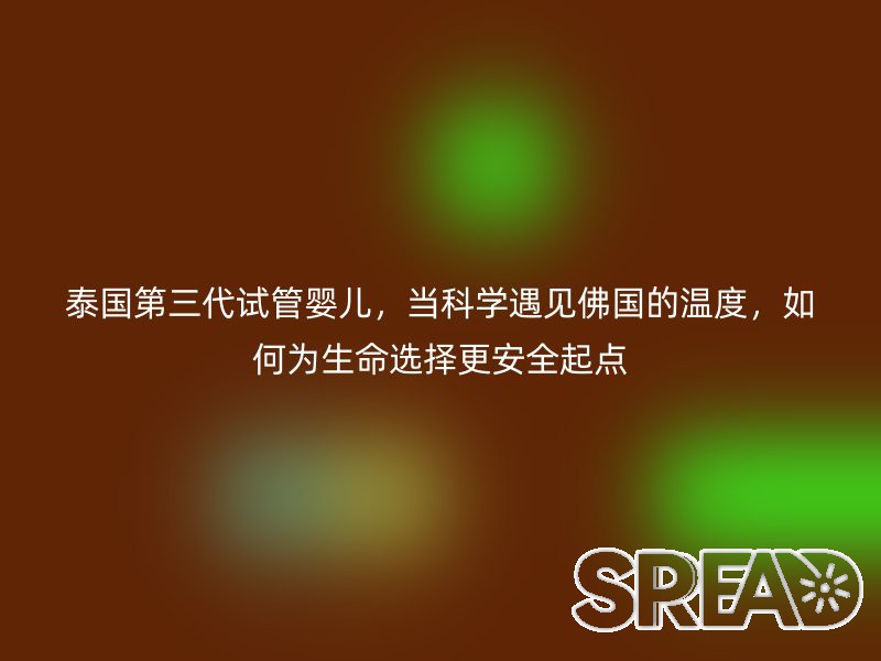 泰国第三代试管婴儿，当科学遇见佛国的温度，如何为生命选择更安全起点
