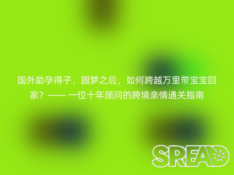国外助孕得子，圆梦之后，如何跨越万里带宝宝回家？—— 一位十年顾问的跨境亲情通关指南