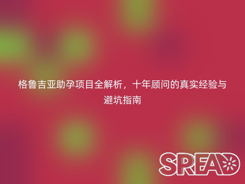 格鲁吉亚助孕项目全解析，十年顾问的真实经验与避坑指南
